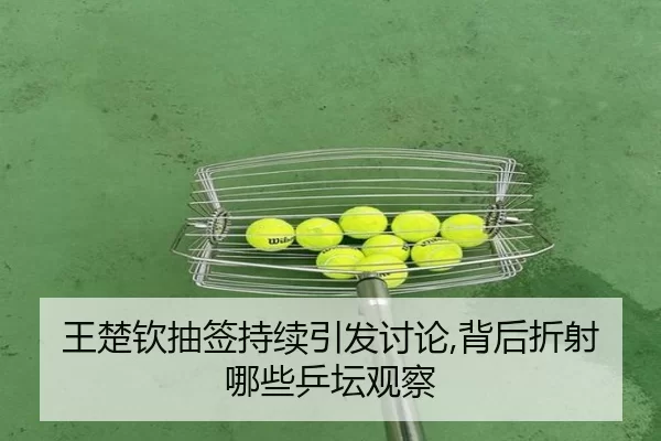 王楚钦抽签持续引发讨论,背后折射哪些乒坛观察